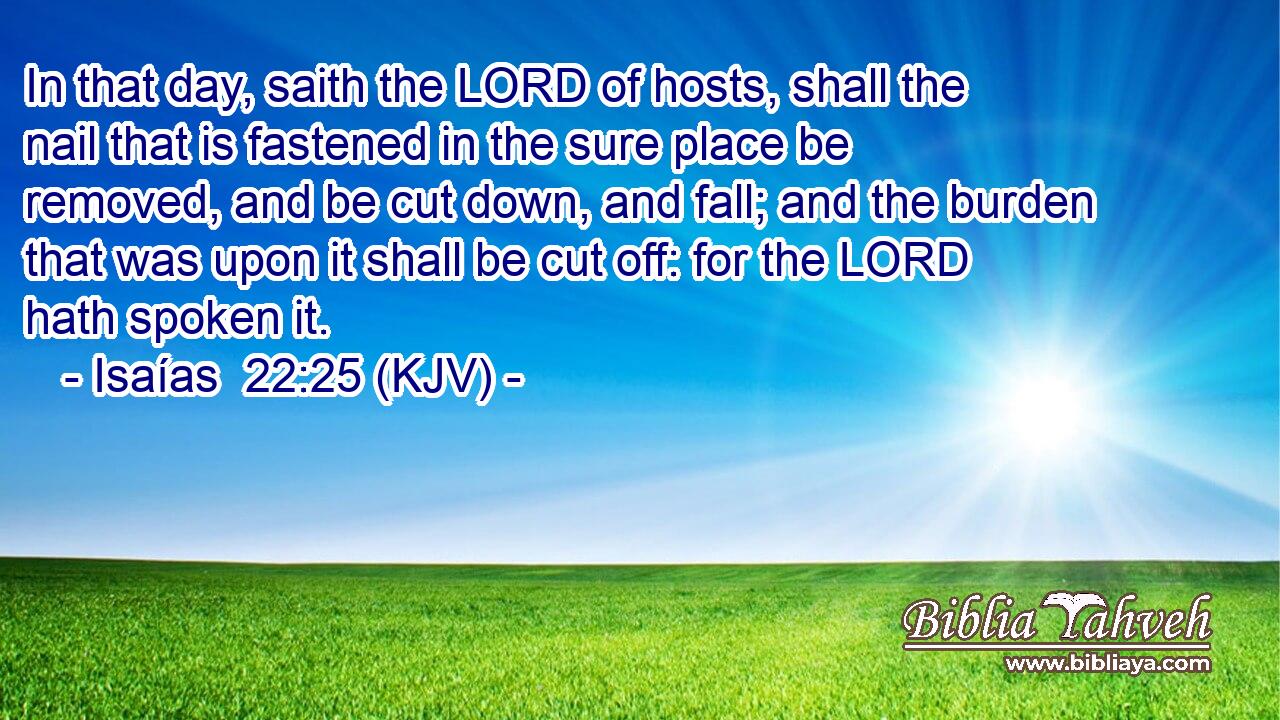 In that day, saith the LORD of hosts, shall the nail that is fastened in the sure place be removed, and be cut down, and fall; and the burden that was upon it shall be cut off: for the LORD hath spoken it.
