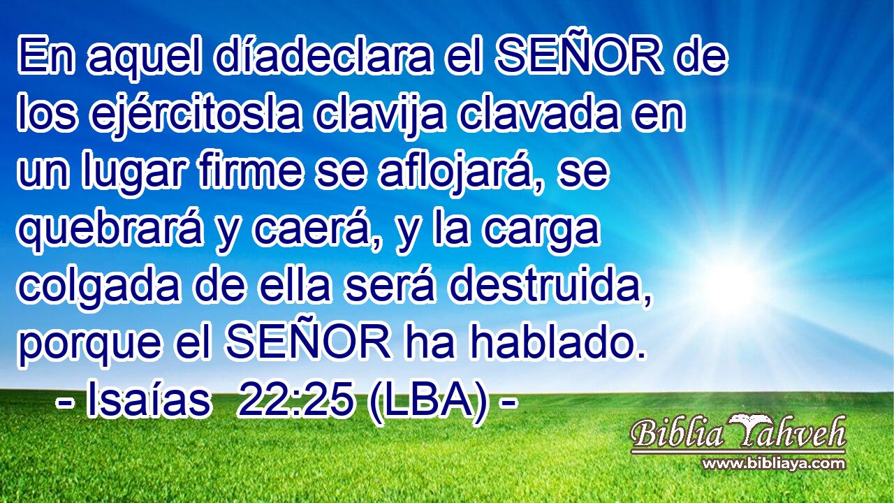 En aquel díadeclara el SEÑOR de los ejércitosla clavija clavada en un lugar firme se aflojará, se quebrará y caerá, y la carga colgada de ella será destruida, porque el SEÑOR ha hablado.