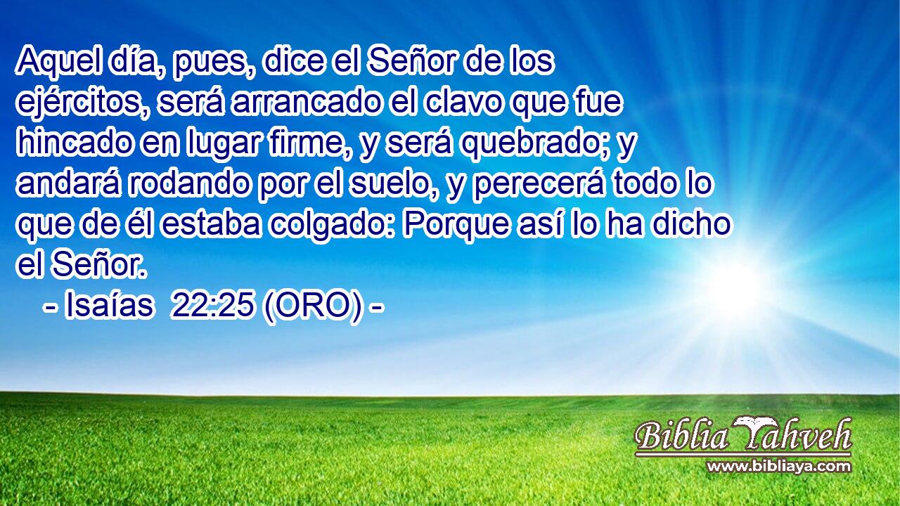  Aquel día, pues, dice el Señor de los ejércitos, será arrancado el clavo que fue hincado en lugar firme, y será quebrado; y andará rodando por el suelo, y perecerá todo lo que de él estaba colgado: Porque así lo ha dicho el Señor. 