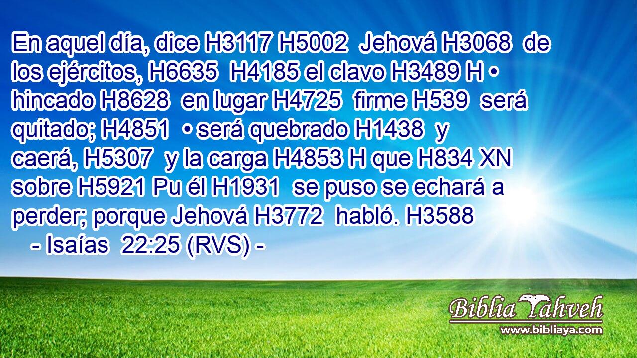 En aquel día, dice H3117 H5002  Jehová H3068  de los ejércitos, H6635  H4185 el clavo H3489 H • hincado H8628  en lugar H4725  firme H539  será quitado; H4851  • será quebrado H1438  y caerá, H5307  y la carga H4853 H que H834 XN sobre H5921 Pu él H1931  se puso se echará a perder; porque Jehová H3772  habló. H3588  