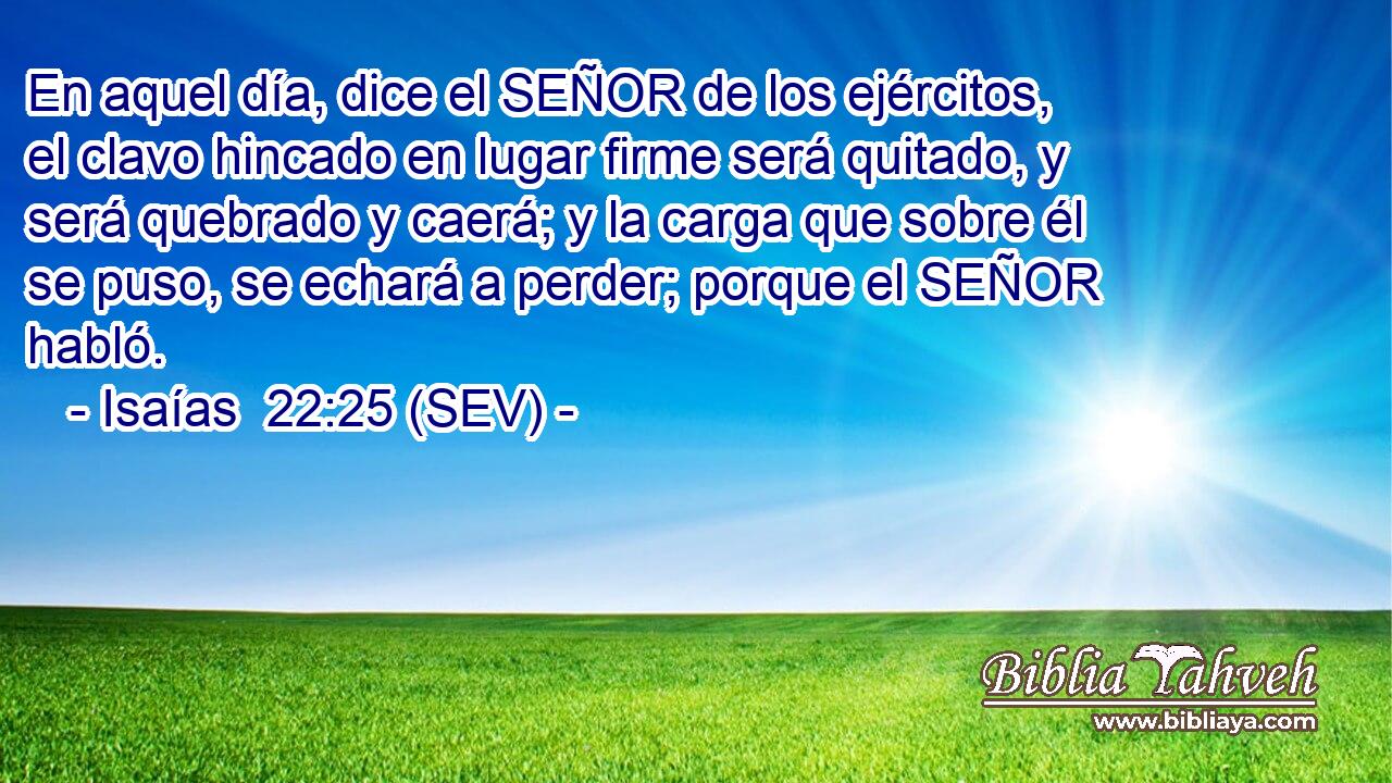 En aquel día, dice el SEÑOR de los ejércitos, el clavo hincado en lugar firme será quitado, y será quebrado y caerá; y la carga que sobre él se puso, se echará a perder; porque el SEÑOR habló.