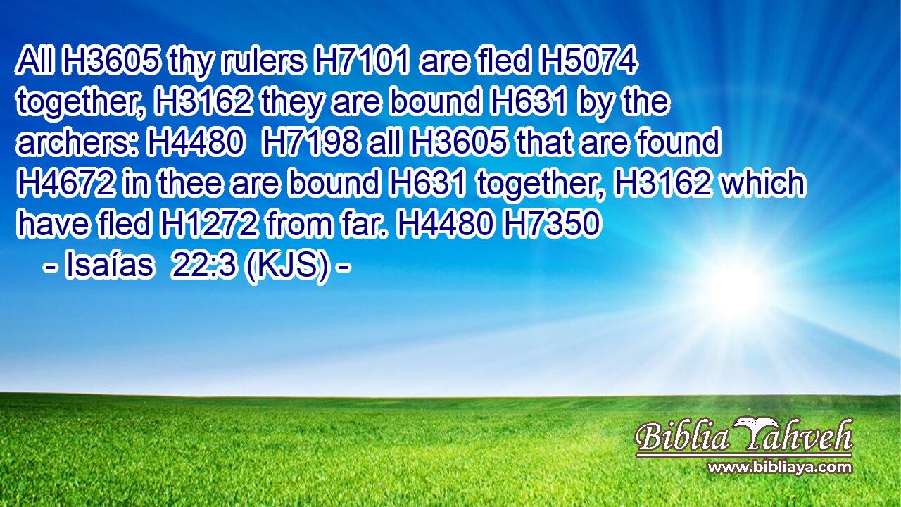 All H3605 thy rulers H7101 are fled H5074 together, H3162 they are bound H631 by the archers: H4480  H7198 all H3605 that are found H4672 in thee are bound H631 together, H3162 which have fled H1272 from far. H4480 H7350
