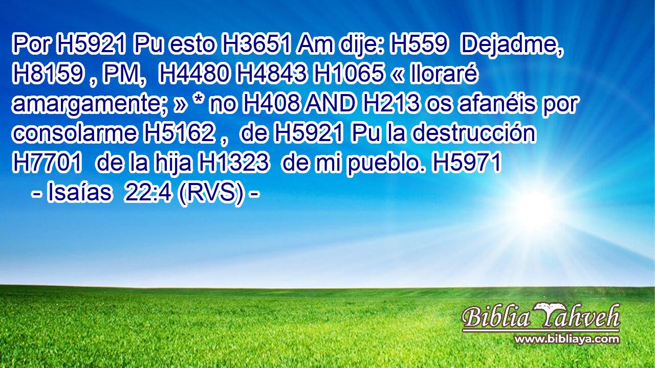 Por H5921 Pu esto H3651 Am dije: H559  Dejadme, H8159 , PM,  H4480 H4843 H1065 « lloraré amargamente; » * no H408 AND H213 os afanéis por consolarme H5162 ,  de H5921 Pu la destrucción H7701  de la hija H1323  de mi pueblo. H5971  
