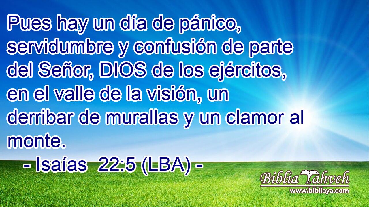 Pues hay un día de pánico, servidumbre y confusión de parte del Señor, DIOS de los ejércitos, en el valle de la visión, un derribar de murallas y un clamor al monte.