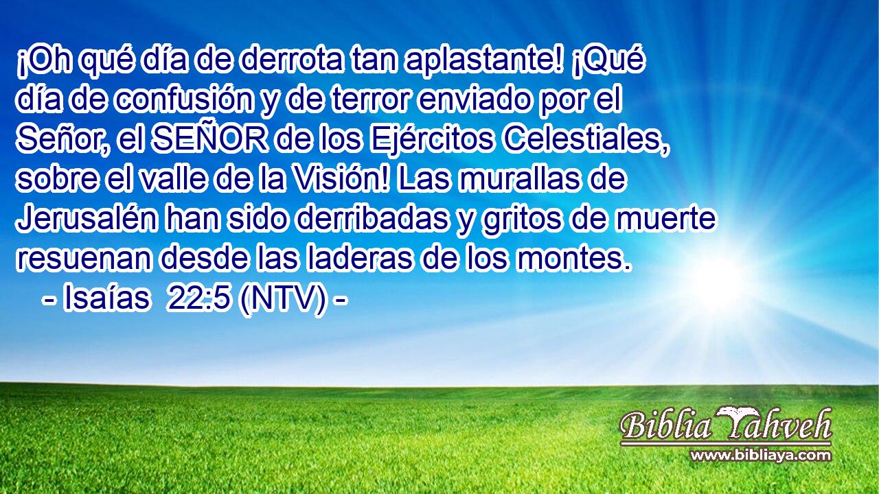 ¡Oh qué día de derrota tan aplastante! ¡Qué día de confusión y de terror enviado por el Señor, el SEÑOR de los Ejércitos Celestiales, sobre el valle de la Visión! Las murallas de Jerusalén han sido derribadas y gritos de muerte resuenan desde las laderas de los montes.