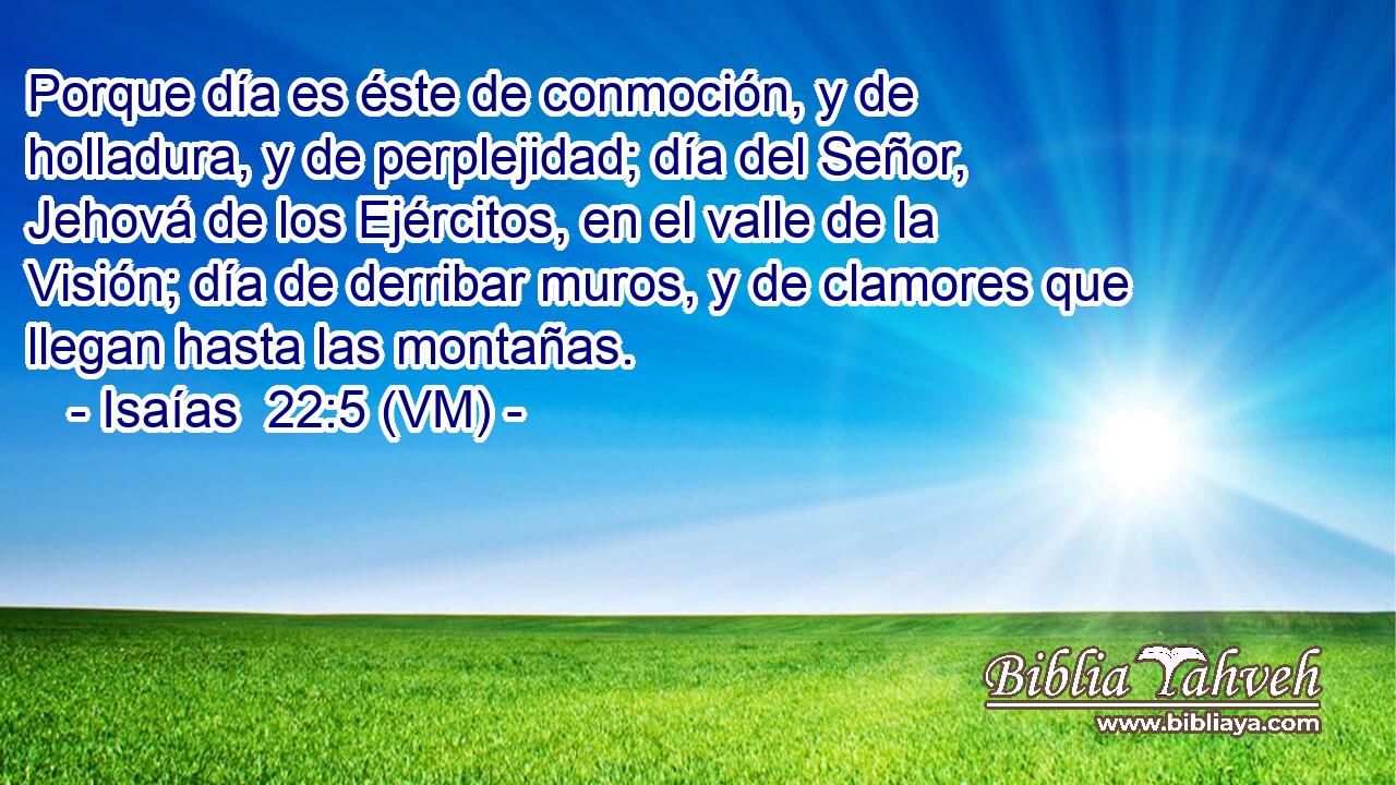  Porque día es éste de conmoción, y de holladura, y de perplejidad; día del Señor, Jehová de los Ejércitos, en el valle de la Visión; día de derribar muros, y de clamores que llegan hasta las montañas. 