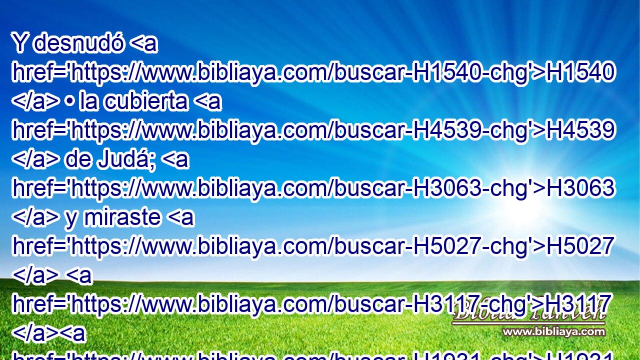 Y desnudó H1540  • la cubierta H4539  de Judá; H3063  y miraste H5027  H3117 H1931 en aquel día hacia H413 PU la casa H1004  de armas H5402  del bosque. H3293 H 