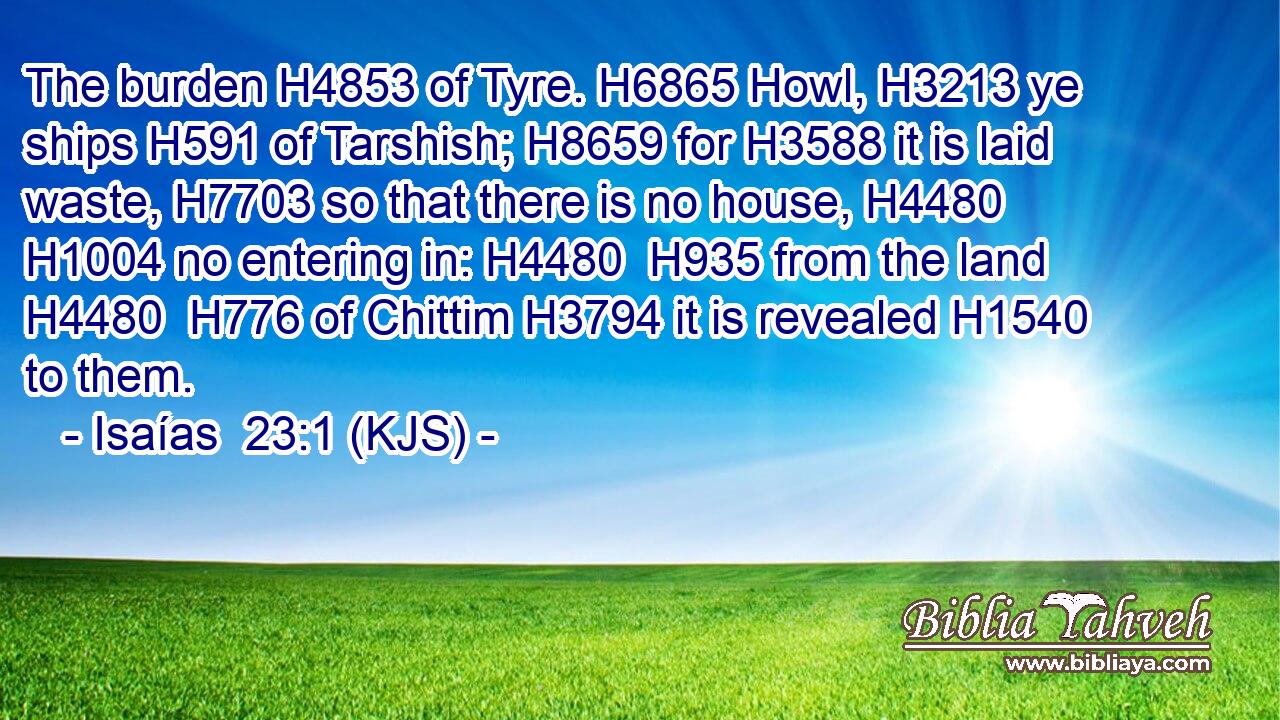The burden H4853 of Tyre. H6865 Howl, H3213 ye ships H591 of Tarshish; H8659 for H3588 it is laid waste, H7703 so that there is no house, H4480  H1004 no entering in: H4480  H935 from the land H4480  H776 of Chittim H3794 it is revealed H1540 to them.