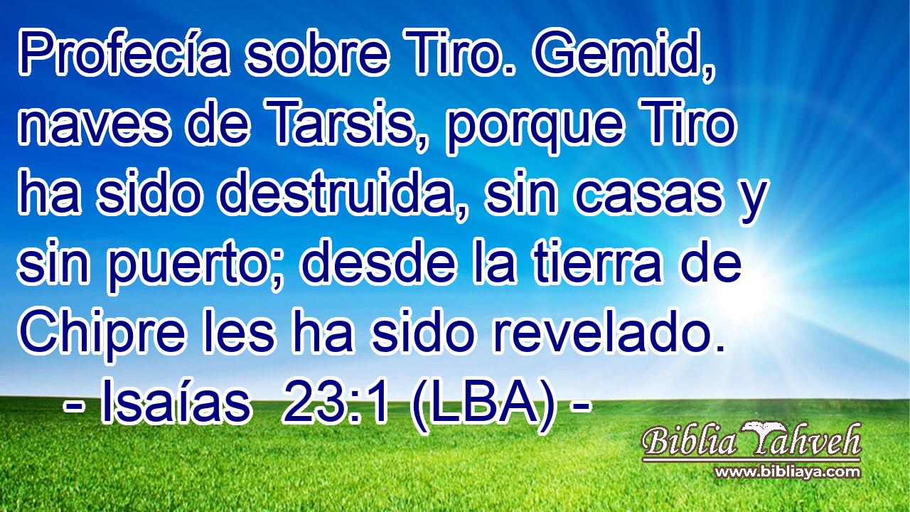 Profecía sobre Tiro. Gemid, naves de Tarsis, porque Tiro ha sido destruida, sin casas y sin puerto; desde la tierra de Chipre les ha sido revelado.