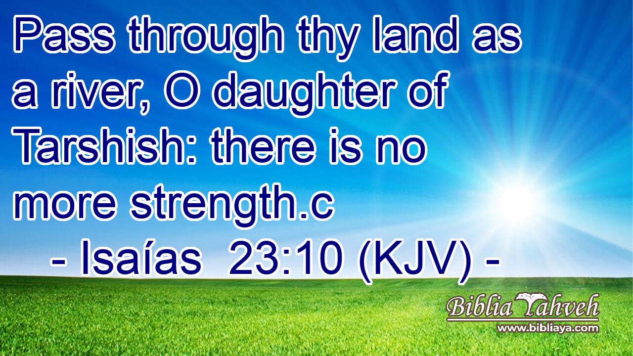 Pass through thy land as a river, O daughter of Tarshish: there is no more strength.c