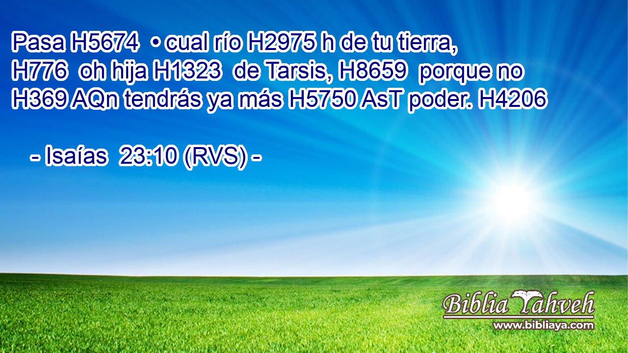 Pasa H5674  • cual río H2975 h de tu tierra, H776  oh hija H1323  de Tarsis, H8659  porque no H369 AQn tendrás ya más H5750 AsT poder. H4206  