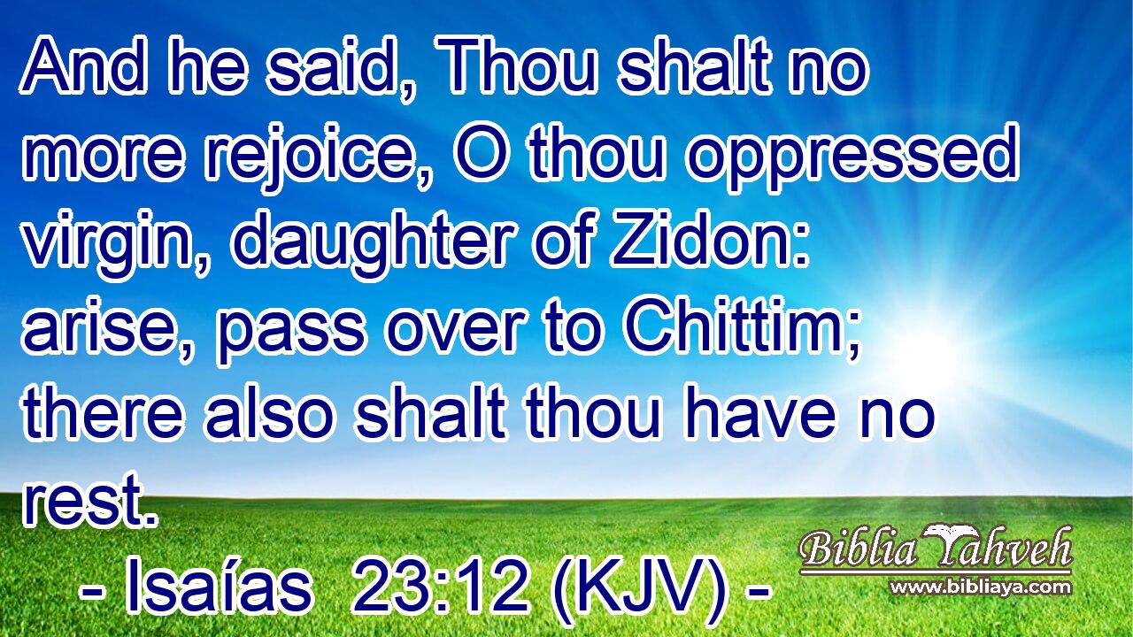 And he said, Thou shalt no more rejoice, O thou oppressed virgin, daughter of Zidon: arise, pass over to Chittim; there also shalt thou have no rest.