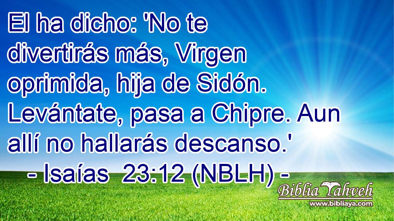  El ha dicho: 'No te divertirás más, Virgen oprimida, hija de Sidón. Levántate, pasa a Chipre. Aun allí no hallarás descanso.' 