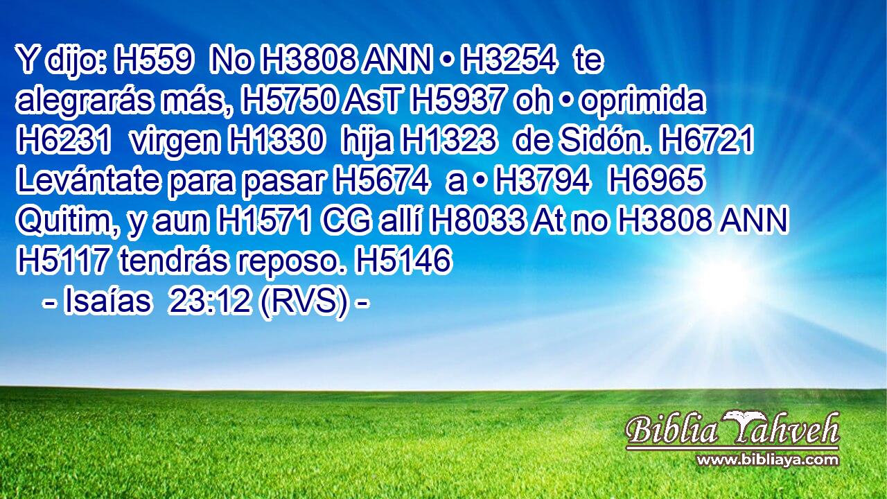 Y dijo: H559  No H3808 ANN • H3254  te alegrarás más, H5750 AsT H5937 oh • oprimida H6231  virgen H1330  hija H1323  de Sidón. H6721  Levántate para pasar H5674  a • H3794  H6965 Quitim, y aun H1571 CG allí H8033 At no H3808 ANN H5117 tendrás reposo. H5146  