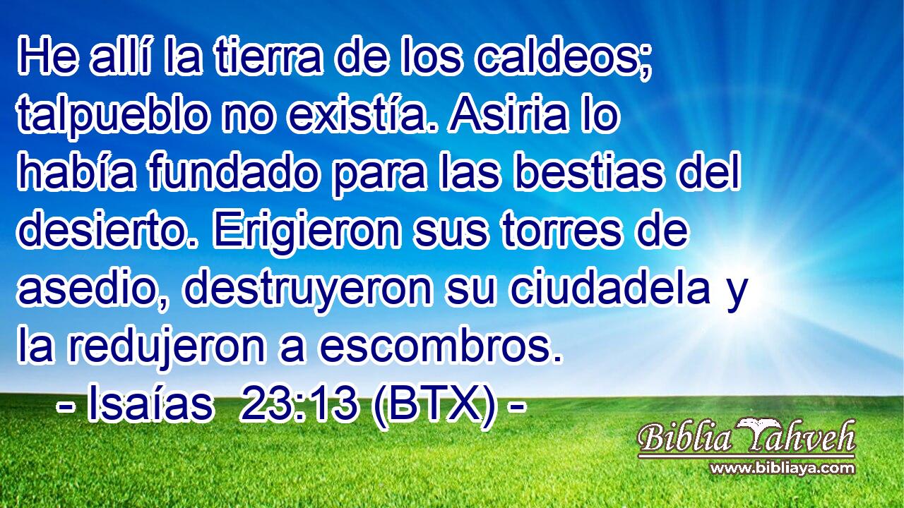 He allí la tierra de los caldeos; talpueblo no existía. Asiria lo había fundado para las bestias del desierto. Erigieron sus torres de asedio, destruyeron su ciudadela y la redujeron a escombros.