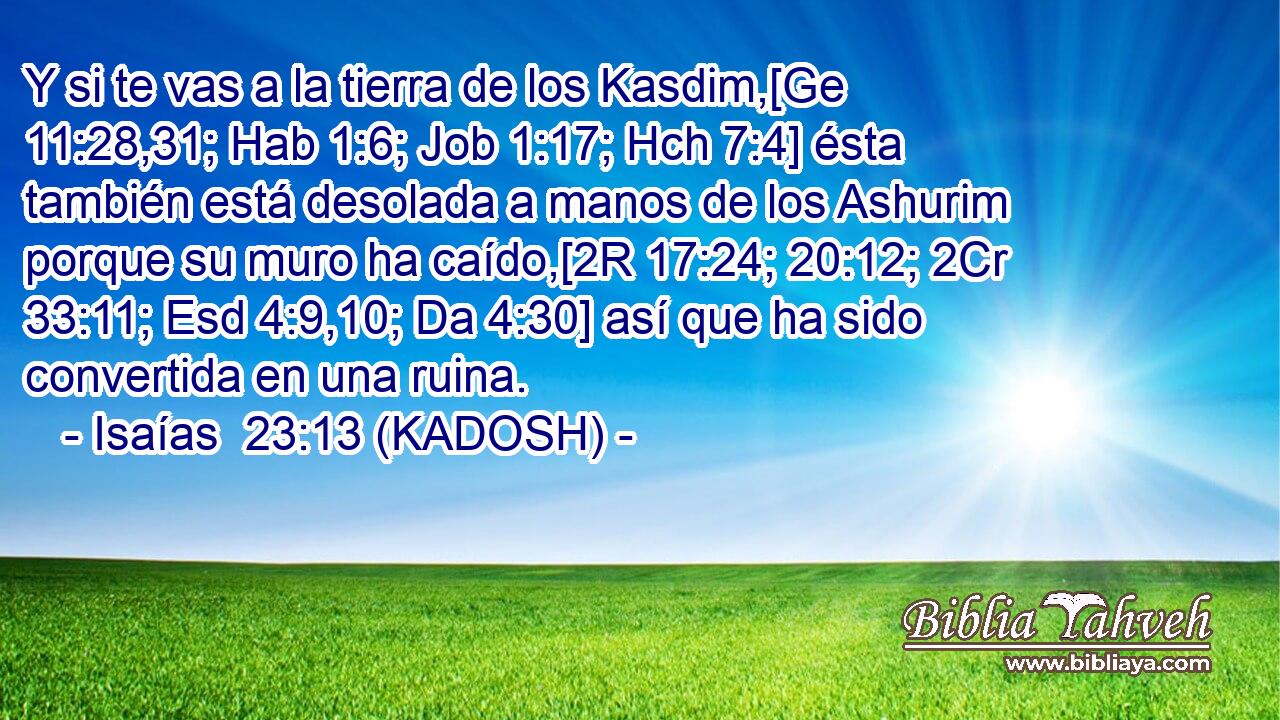  Y si te vas a la tierra de los Kasdim,[Ge 11:28,31; Hab 1:6; Job 1:17; Hch 7:4] ésta también está desolada a manos de los Ashurim porque su muro ha caído,[2R 17:24; 20:12; 2Cr 33:11; Esd 4:9,10; Da 4:30] así que ha sido convertida en una ruina. 