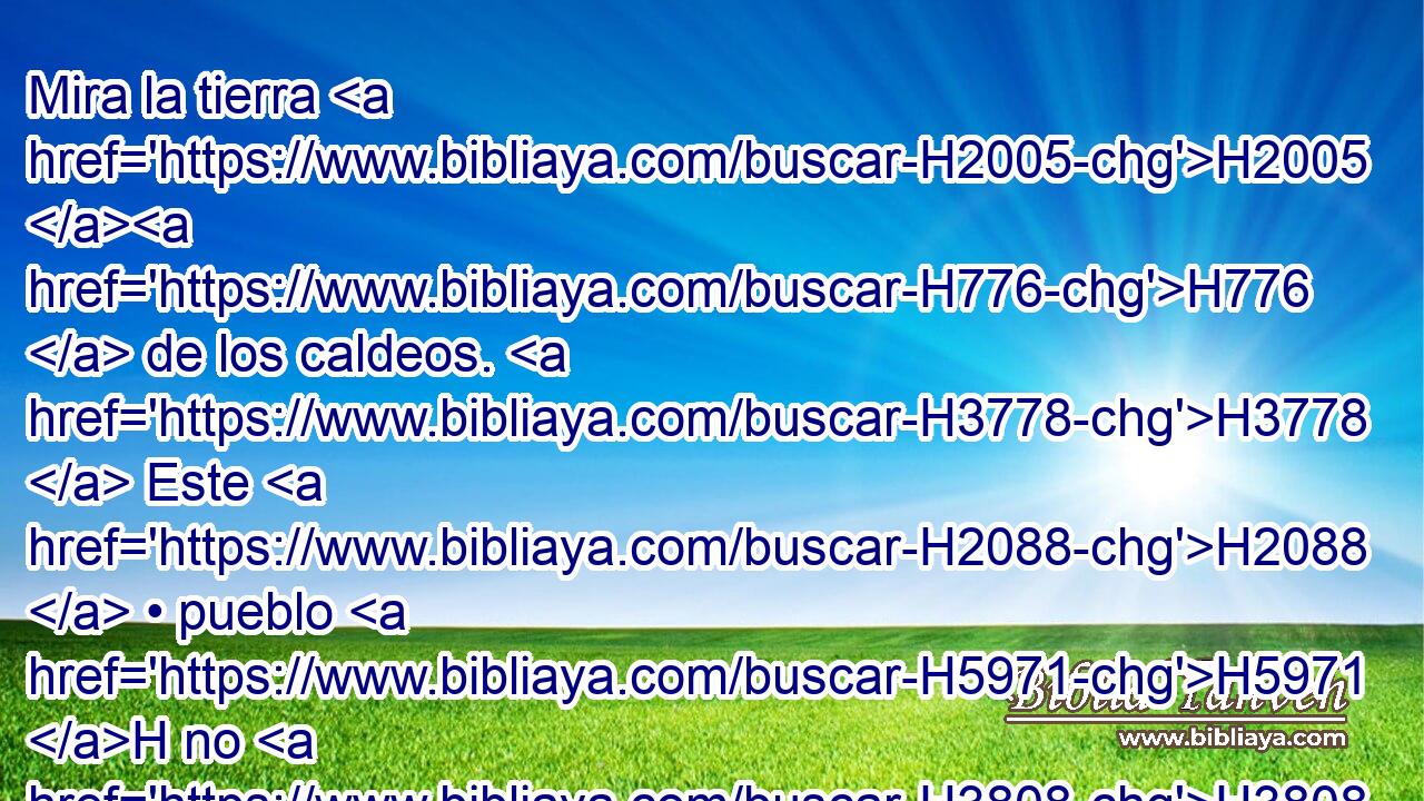 Mira la tierra H2005 H776  de los caldeos. H3778  Este H2088  • pueblo H5971 H no H3808 ANN existía; H1961  Asiria H804  la fundó H3245  H6728 H6965 H971 H6209 H759 H7760 H4654 para los moradores del desierto. Levantaron H6716  • sus fortalezas, edificaron sus palacios; él la convirtió H2088 H en H5971 PL ruinas. 