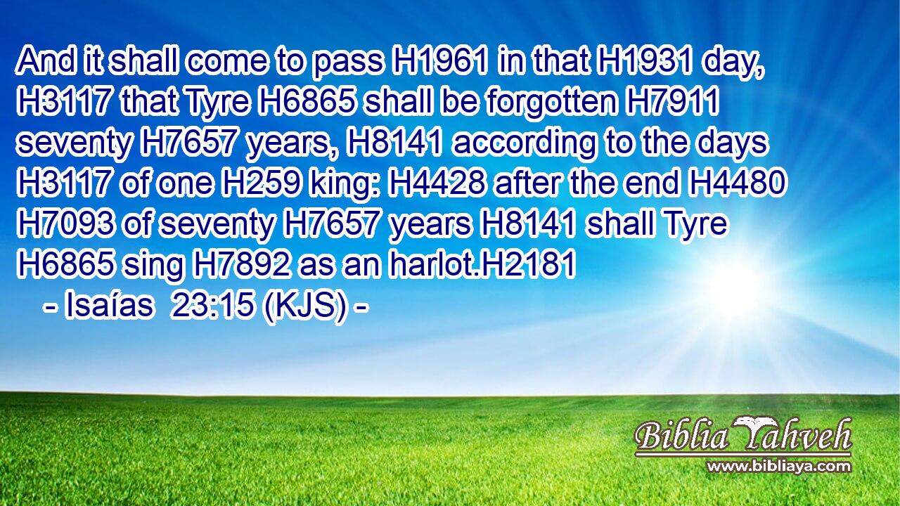 And it shall come to pass H1961 in that H1931 day, H3117 that Tyre H6865 shall be forgotten H7911 seventy H7657 years, H8141 according to the days H3117 of one H259 king: H4428 after the end H4480  H7093 of seventy H7657 years H8141 shall Tyre H6865 sing H7892 as an harlot.H2181