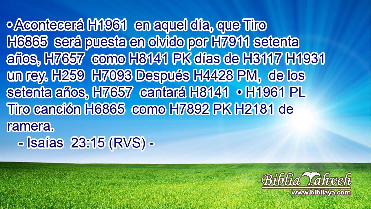 • Acontecerá H1961  en aquel día, que Tiro H6865  será puesta en olvido por H7911 setenta años, H7657  como H8141 PK días de H3117 H1931 un rey. H259  H7093 Después H4428 PM,  de los setenta años, H7657  cantará H8141  • H1961 PL Tiro canción H6865  como H7892 PK H2181 de ramera. 