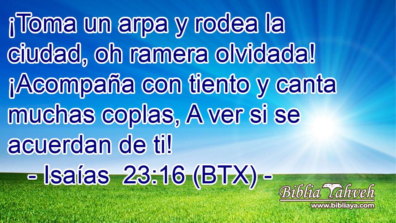 ¡Toma un arpa y rodea la ciudad, oh ramera olvidada! ¡Acompaña con tiento y canta muchas coplas, A ver si se acuerdan de ti!