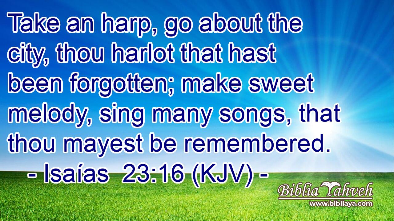 Take an harp, go about the city, thou harlot that hast been forgotten; make sweet melody, sing many songs, that thou mayest be remembered.