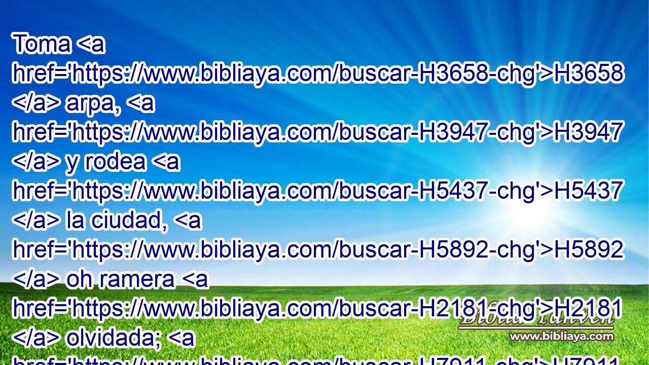 Toma H3658  arpa, H3947  y rodea H5437  la ciudad, H5892  oh ramera H2181  olvidada; H7911  H3190 haz buena H2869  melodía, H5059  reitera H7235  la canción, H7892  H4616 para que seas recordada. H2142  