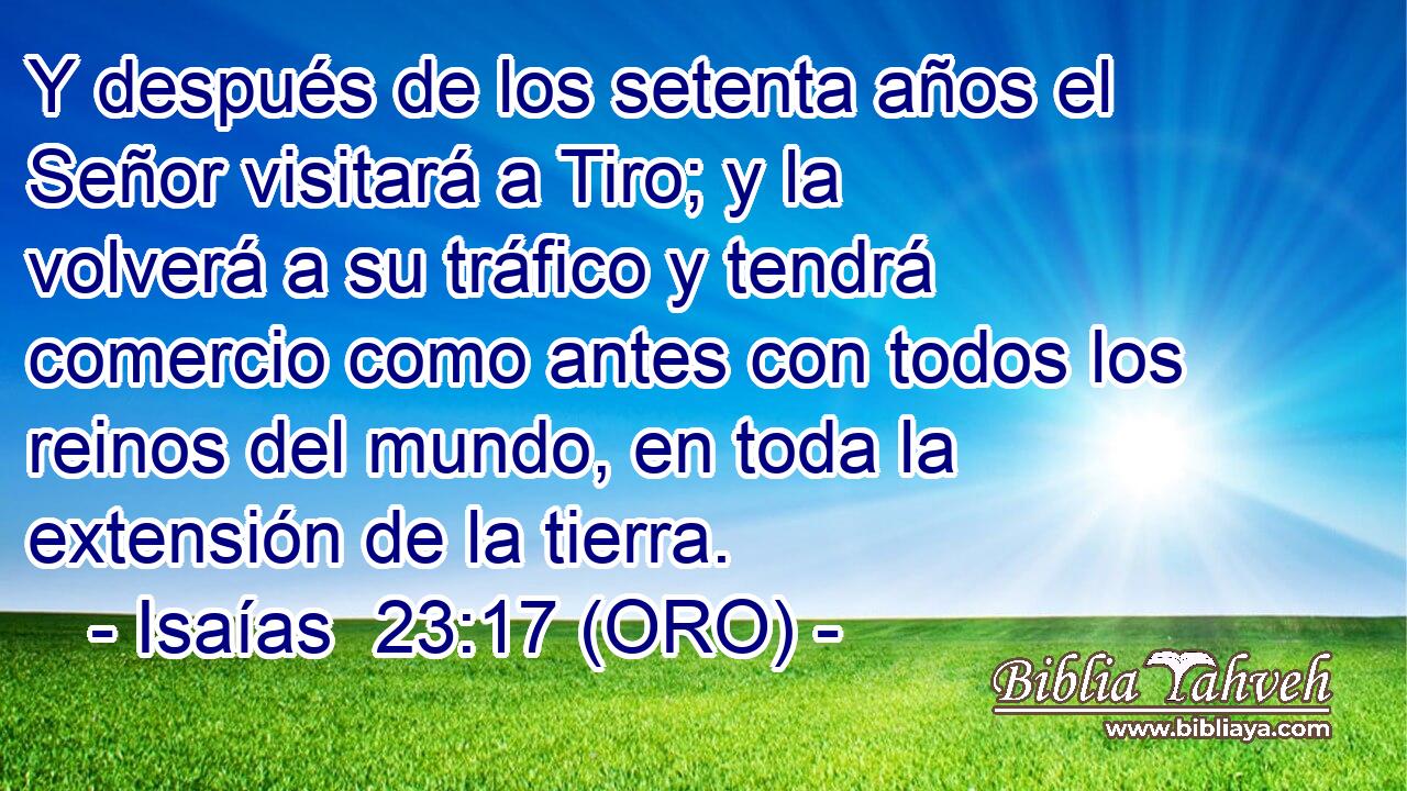 Y después de los setenta años el Señor visitará a Tiro; y la volverá a su tráfico y tendrá comercio como antes con todos los reinos del mundo, en toda la extensión de la tierra. 