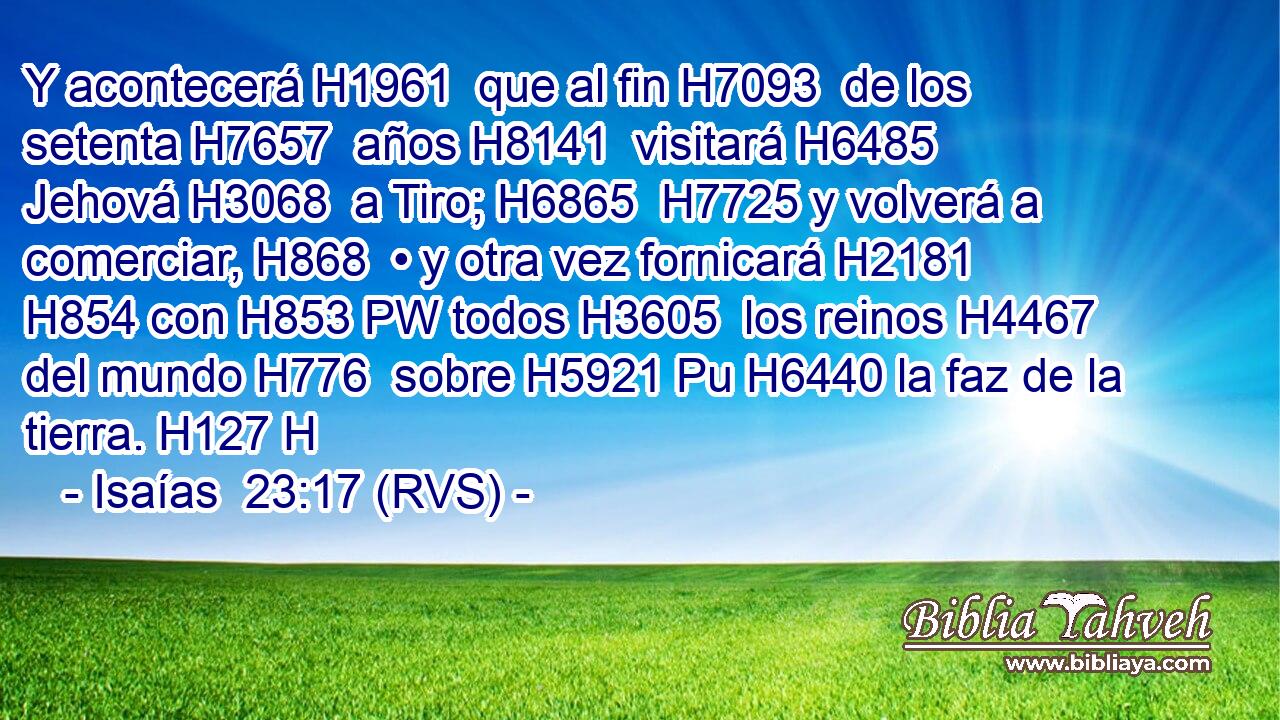 Y acontecerá H1961  que al fin H7093  de los setenta H7657  años H8141  visitará H6485  Jehová H3068  a Tiro; H6865  H7725 y volverá a comerciar, H868  • y otra vez fornicará H2181  H854 con H853 PW todos H3605  los reinos H4467  del mundo H776  sobre H5921 Pu H6440 la faz de la tierra. H127 H 