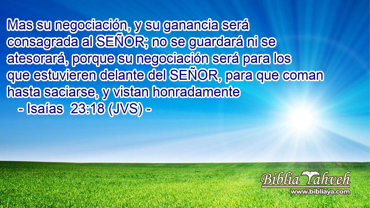 Mas su negociación, y su ganancia será consagrada al SEÑOR; no se guardará ni se atesorará, porque su negociación será para los que estuvieren delante del SEÑOR, para que coman hasta saciarse, y vistan honradamente