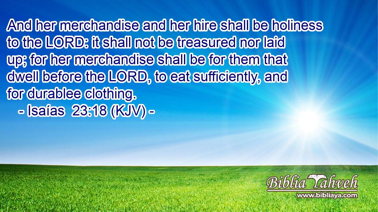 And her merchandise and her hire shall be holiness to the LORD: it shall not be treasured nor laid up; for her merchandise shall be for them that dwell before the LORD, to eat sufficiently, and for durablee clothing.