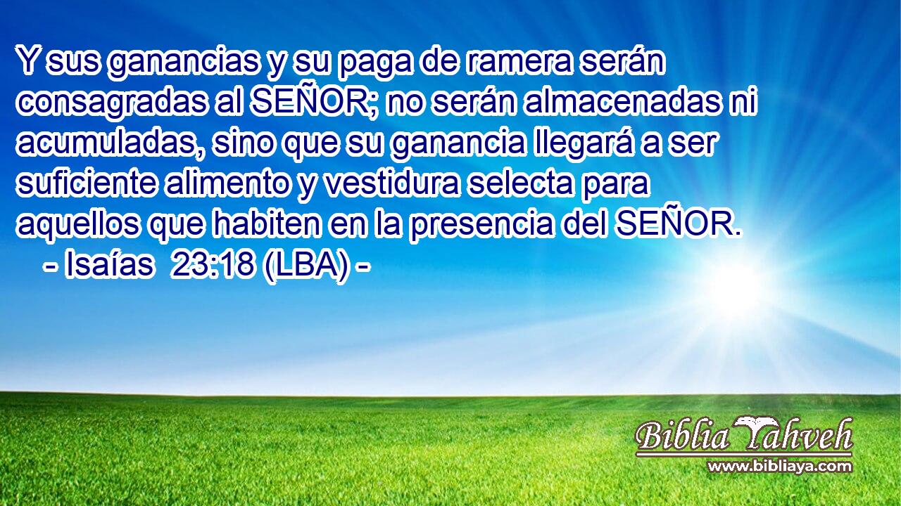 Y sus ganancias y su paga de ramera serán consagradas al SEÑOR; no serán almacenadas ni acumuladas, sino que su ganancia llegará a ser suficiente alimento y vestidura selecta para aquellos que habiten en la presencia del SEÑOR.