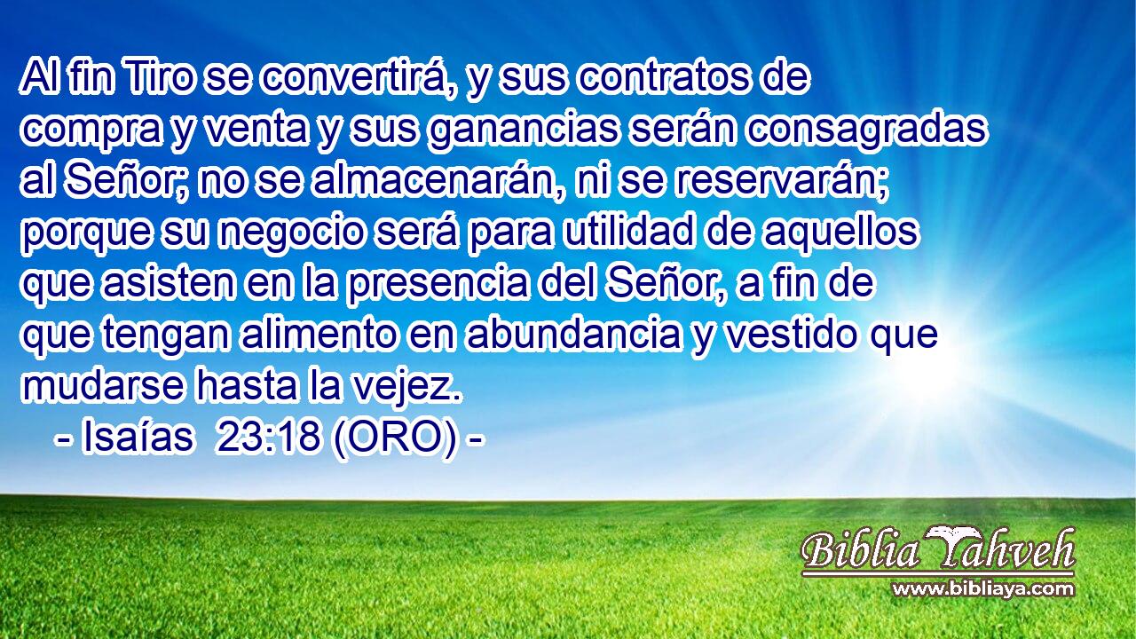  Al fin Tiro se convertirá, y sus contratos de compra y venta y sus ganancias serán consagradas al Señor; no se almacenarán, ni se reservarán; porque su negocio será para utilidad de aquellos que asisten en la presencia del Señor, a fin de que tengan alimento en abundancia y vestido que mudarse hasta la vejez. 