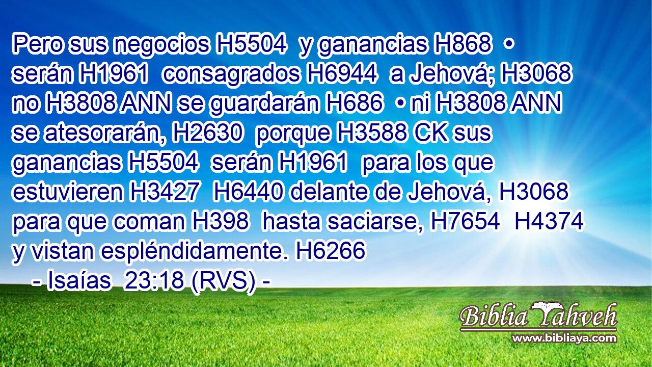 Pero sus negocios H5504  y ganancias H868  • serán H1961  consagrados H6944  a Jehová; H3068  no H3808 ANN se guardarán H686  • ni H3808 ANN se atesorarán, H2630  porque H3588 CK sus ganancias H5504  serán H1961  para los que estuvieren H3427  H6440 delante de Jehová, H3068  para que coman H398  hasta saciarse, H7654  H4374 y vistan espléndidamente. H6266  