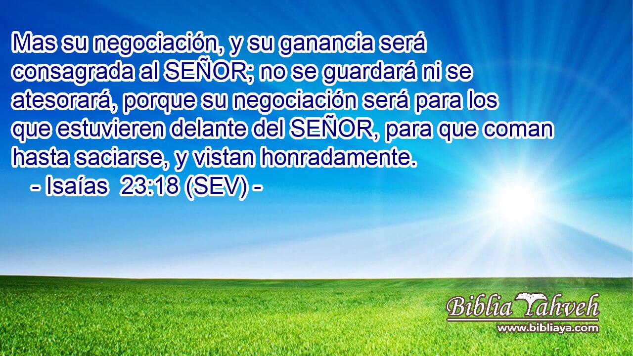 Mas su negociación, y su ganancia será consagrada al SEÑOR; no se guardará ni se atesorará, porque su negociación será para los que estuvieren delante del SEÑOR, para que coman hasta saciarse, y vistan honradamente.