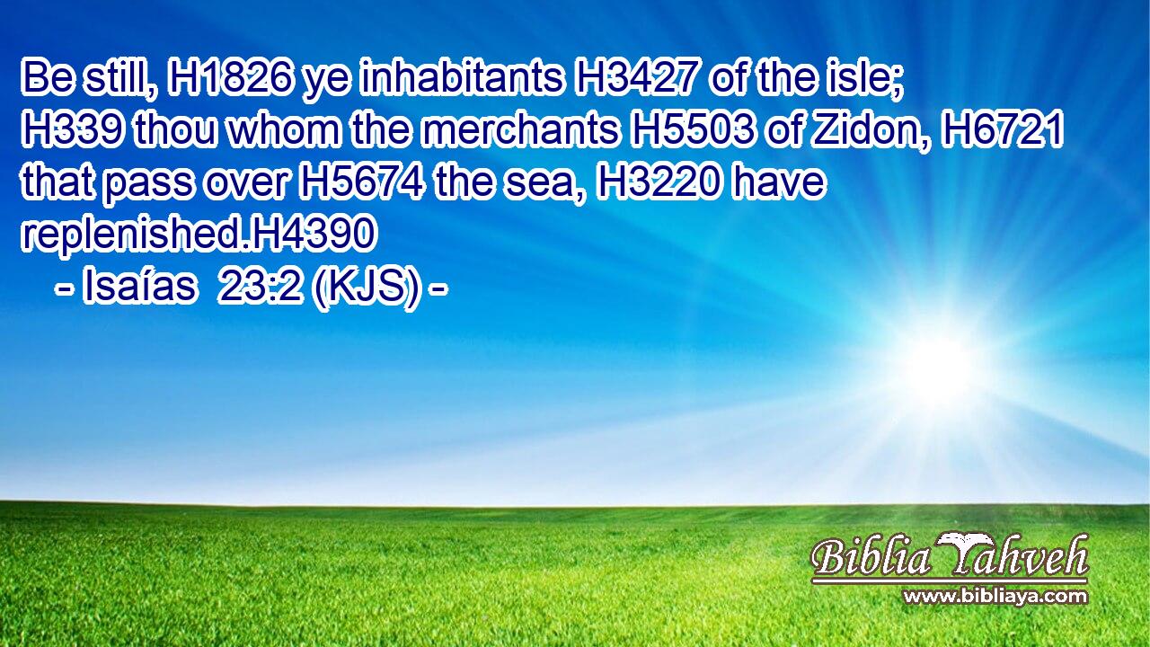 Be still, H1826 ye inhabitants H3427 of the isle; H339 thou whom the merchants H5503 of Zidon, H6721 that pass over H5674 the sea, H3220 have replenished.H4390