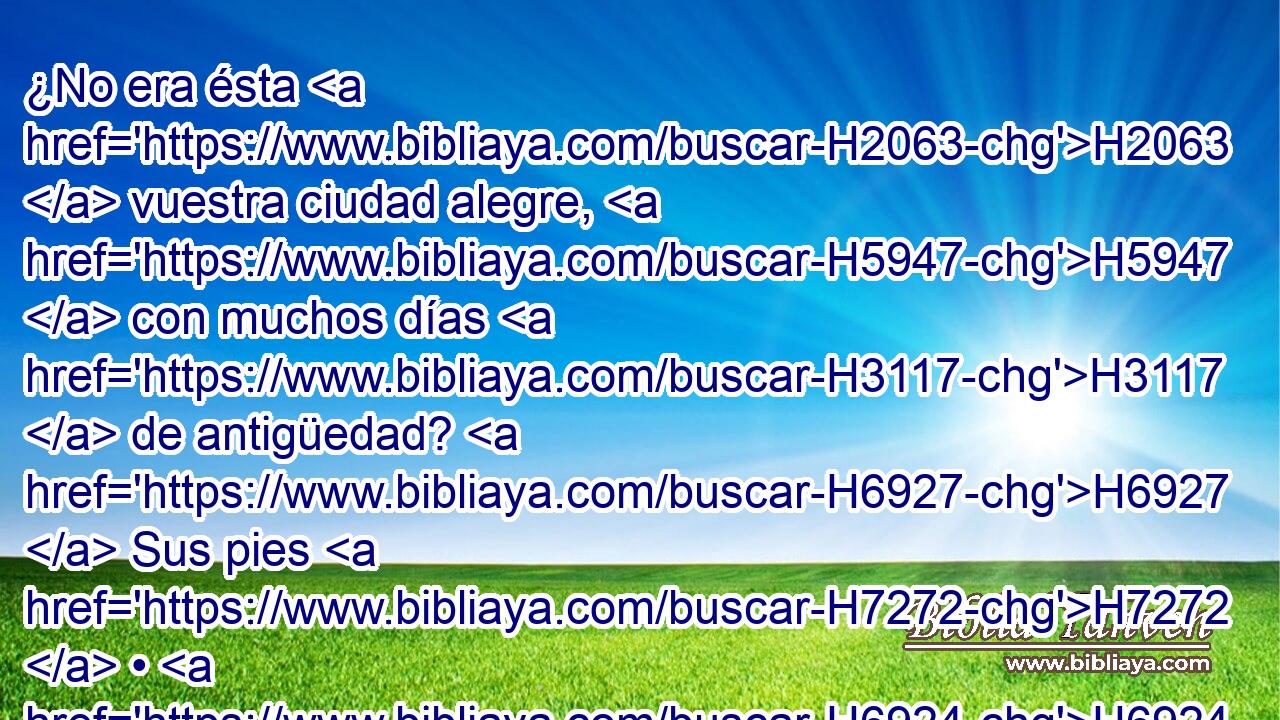 ¿No era ésta H2063  vuestra ciudad alegre, H5947  con muchos días H3117  de antigüedad? H6927  Sus pies H7272  • H6924  • la llevarán H2986  a morar • lejos. H7350  H1481 