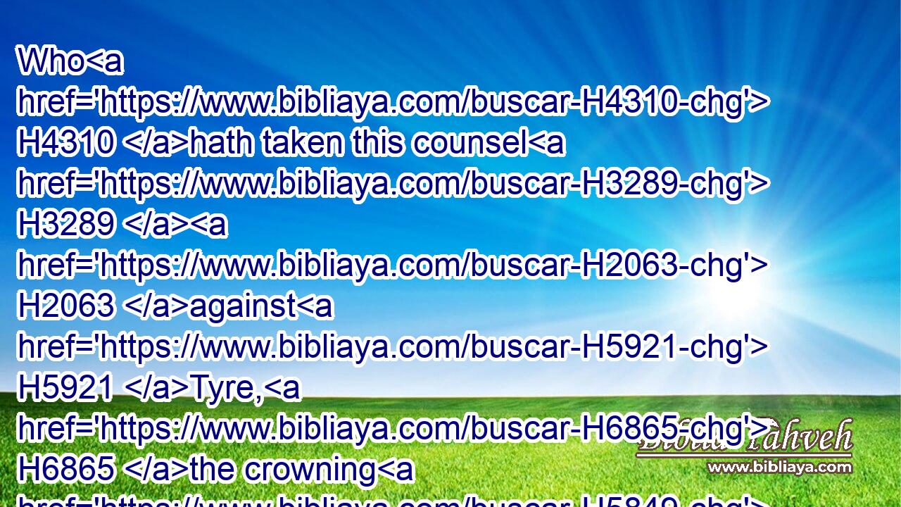 Who H4310 hath taken this counsel H3289  H2063 against H5921 Tyre, H6865 the crowning H5849 city, whose H834 merchants H5503 are princes, H8269 whose traffickers H3669 are the honourable H3513 of the earth?H776