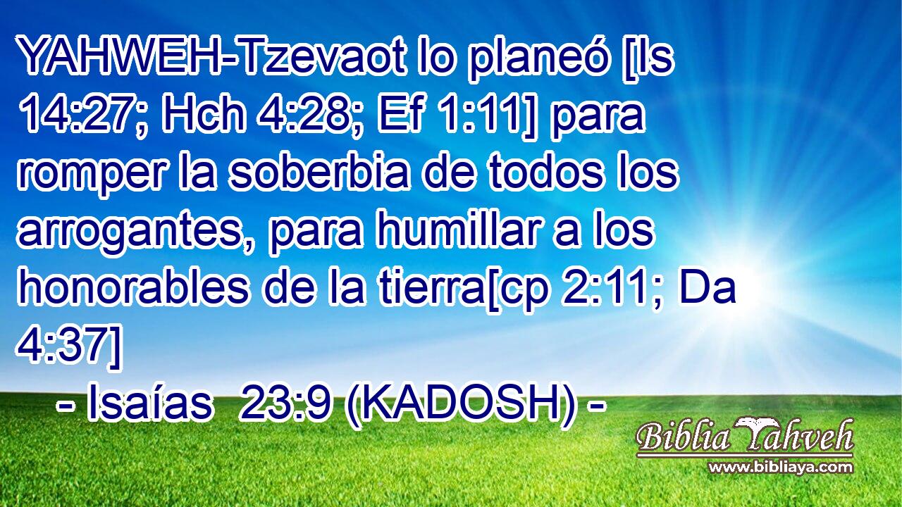  YAHWEH-Tzevaot lo planeó [Is 14:27; Hch 4:28; Ef 1:11] para romper la soberbia de todos los arrogantes, para humillar a los honorables de la tierra[cp 2:11; Da 4:37] 