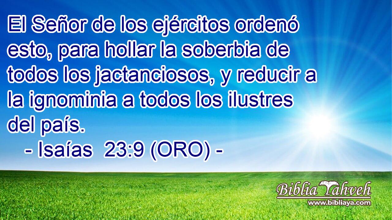  El Señor de los ejércitos ordenó esto, para hollar la soberbia de todos los jactanciosos, y reducir a la ignominia a todos los ilustres del país. 