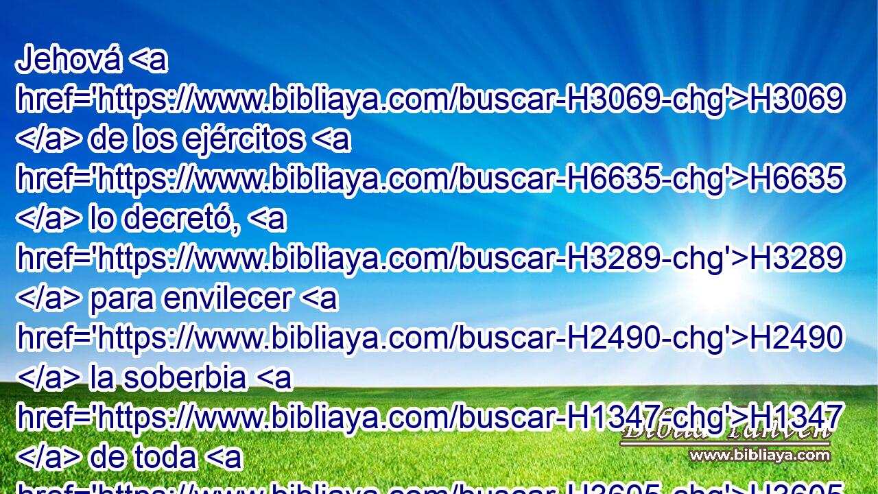 Jehová H3069  de los ejércitos H6635  lo decretó, H3289  para envilecer H2490  la soberbia H1347  de toda H3605  gloria, H6643  y para abatir H7043  a todos H3605  los ilustres H3513  de la tierra. H776  
