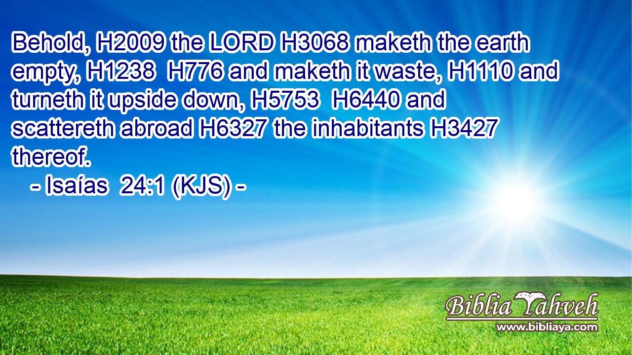 Behold, H2009 the LORD H3068 maketh the earth empty, H1238  H776 and maketh it waste, H1110 and turneth it upside down, H5753  H6440 and scattereth abroad H6327 the inhabitants H3427 thereof.