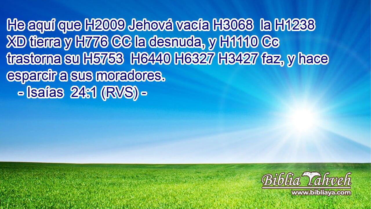 He aquí que H2009 Jehová vacía H3068  la H1238 XD tierra y H776 CC la desnuda, y H1110 Cc trastorna su H5753  H6440 H6327 H3427 faz, y hace esparcir a sus moradores. 