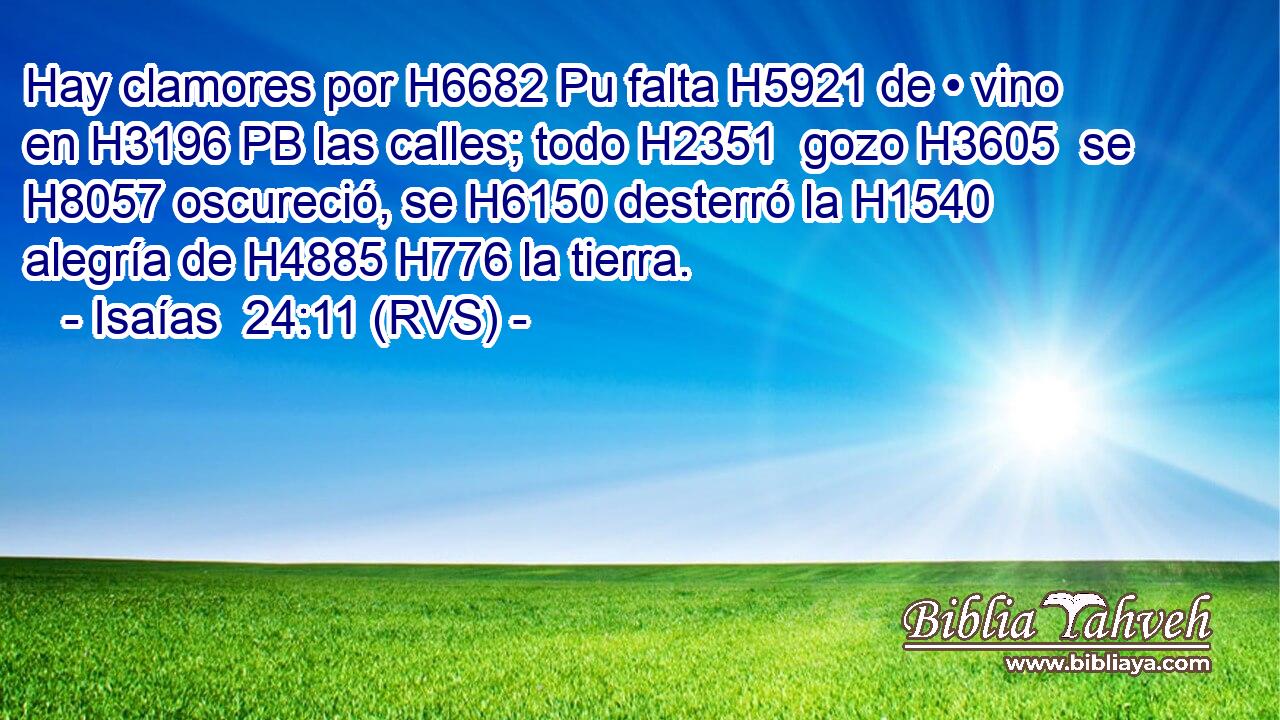 Hay clamores por H6682 Pu falta H5921 de • vino en H3196 PB las calles; todo H2351  gozo H3605  se H8057 oscureció, se H6150 desterró la H1540 alegría de H4885 H776 la tierra. 