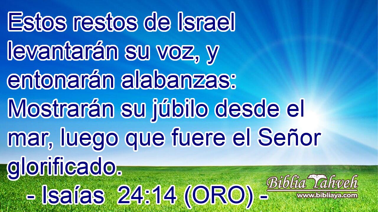  Estos restos de Israel levantarán su voz, y entonarán alabanzas: Mostrarán su júbilo desde el mar, luego que fuere el Señor glorificado. 