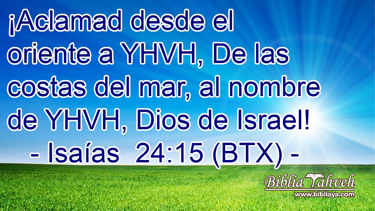 ¡Aclamad desde el oriente a YHVH, De las costas del mar, al nombre de YHVH, Dios de Israel!