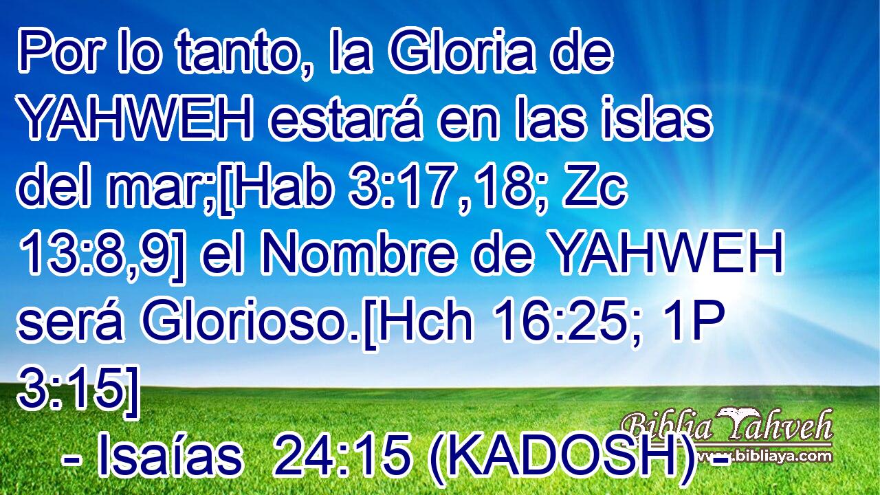  Por lo tanto, la Gloria de YAHWEH estará en las islas del mar;[Hab 3:17,18; Zc 13:8,9] el Nombre de YAHWEH será Glorioso.[Hch 16:25; 1P 3:15] 