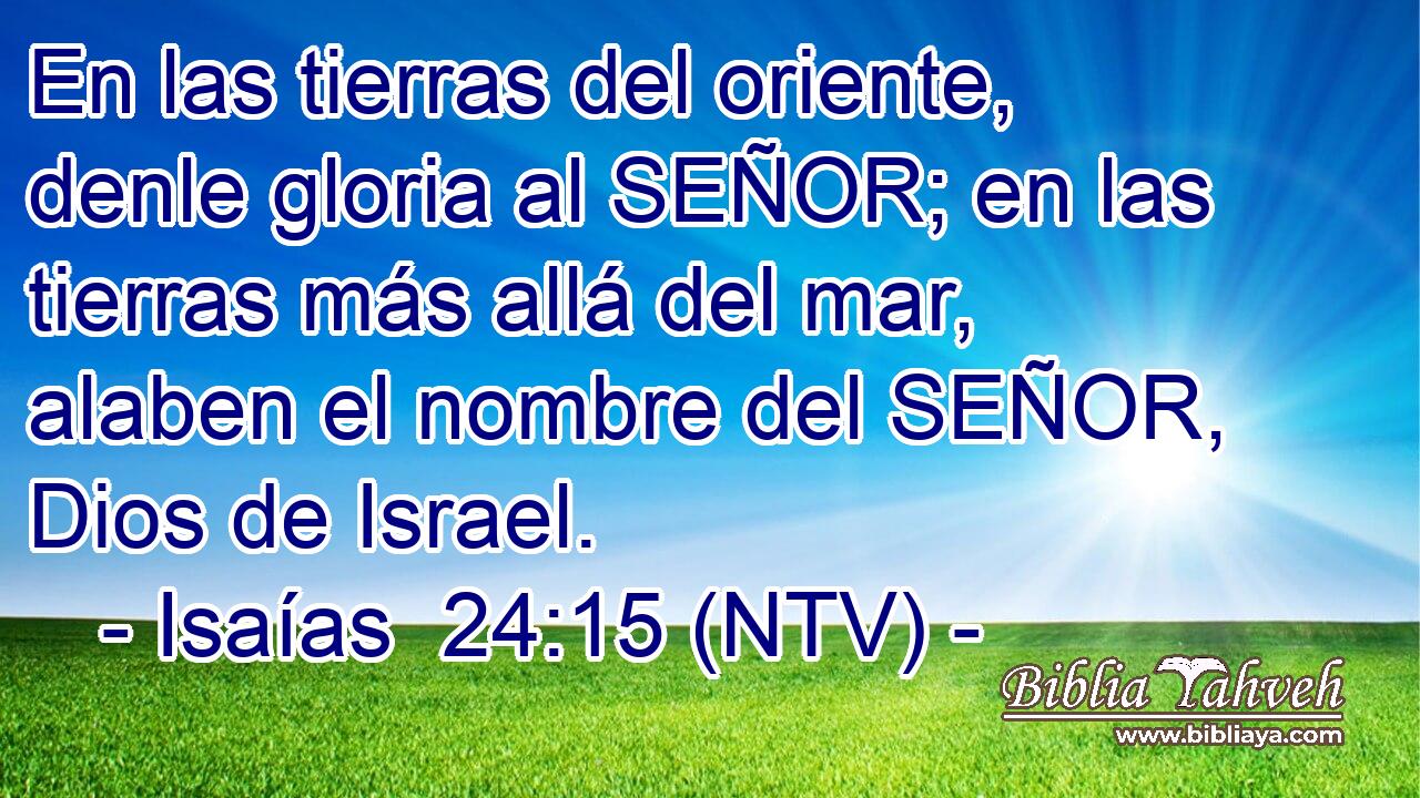 En las tierras del oriente, denle gloria al SEÑOR; en las tierras más allá del mar, alaben el nombre del SEÑOR, Dios de Israel.