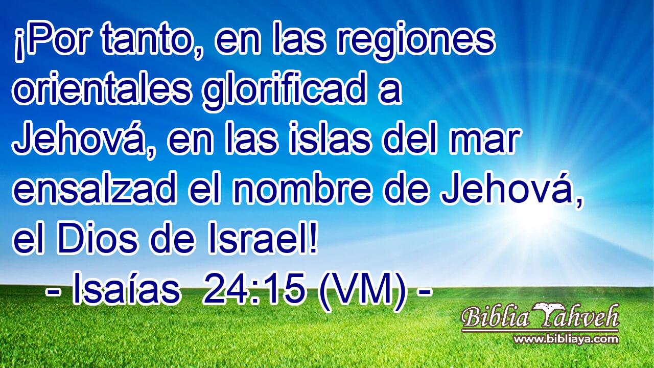  ¡Por tanto, en las regiones orientales glorificad a Jehová, en las islas del mar ensalzad el nombre de Jehová, el Dios de Israel! 