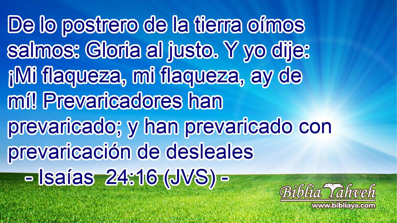 De lo postrero de la tierra oímos salmos: Gloria al justo. Y yo dije: ¡Mi flaqueza, mi flaqueza, ay de mí! Prevaricadores han prevaricado; y han prevaricado con prevaricación de desleales
