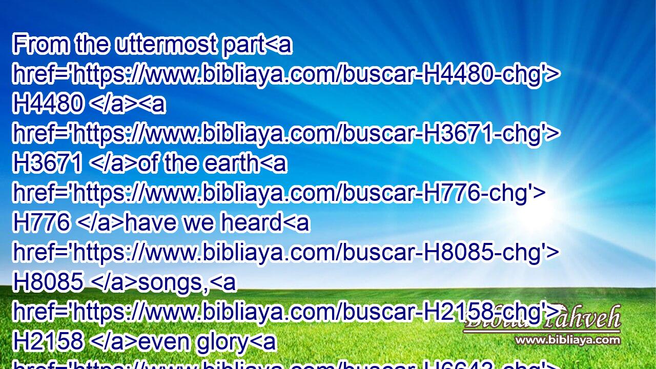 From the uttermost part H4480  H3671 of the earth H776 have we heard H8085 songs, H2158 even glory H6643 to the righteous. H6662 But I said, H559 My leanness, H7334 my leanness, H7334 woe H188 unto me! the treacherous dealers H898 have dealt treacherously; H898 yea, the treacherous dealers H898 have dealt very treacherously. H898 H899